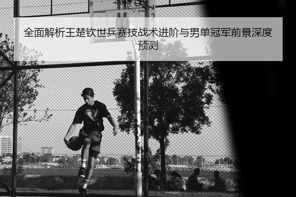 全面解析王楚钦世乒赛技战术进阶与男单冠军前景深度预测